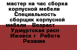 мастер на час сборка корпусной мебели  › Специальность ­ сборщик корпусной мебели › Возраст ­ 30 - Удмуртская респ., Ижевск г. Работа » Резюме   